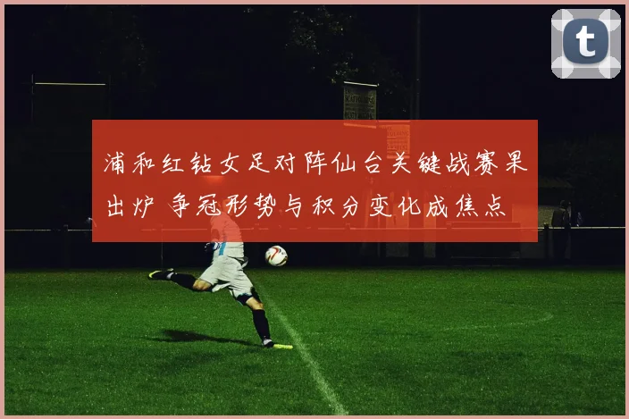 浦和红钻女足对阵仙台关键战赛果出炉 争冠形势与积分变化成焦点